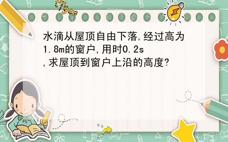 水滴从屋顶自由下落,经过高为1.8m的窗户,用时0.2s,求屋顶到窗户上沿的高度?