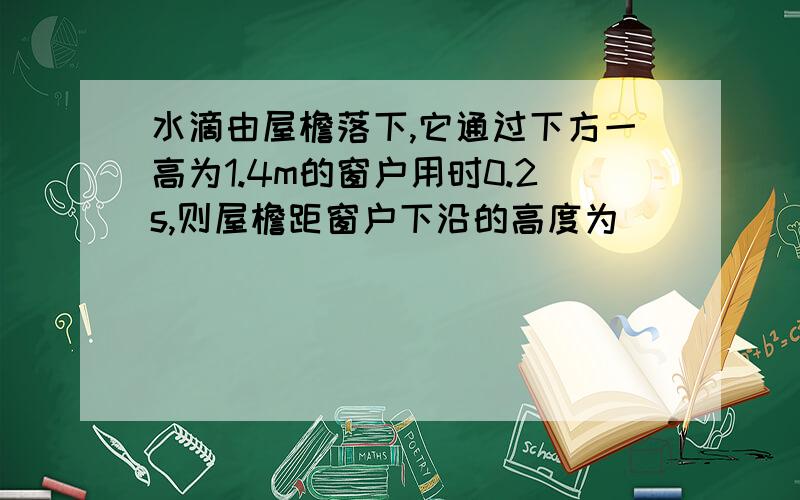 水滴由屋檐落下,它通过下方一高为1.4m的窗户用时0.2s,则屋檐距窗户下沿的高度为_________m空气阻力不计,g=10m/s .求过程!谢谢