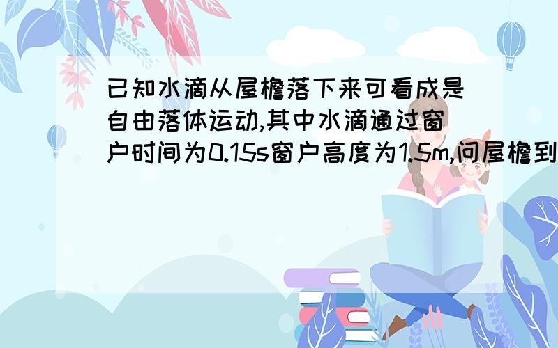 已知水滴从屋檐落下来可看成是自由落体运动,其中水滴通过窗户时间为0.15s窗户高度为1.5m,问屋檐到窗户上方的高度?