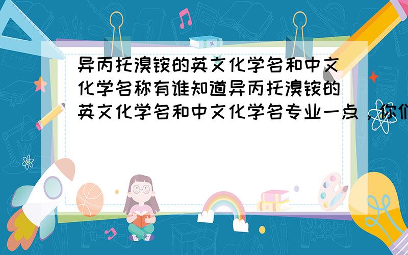 异丙托溴铵的英文化学名和中文化学名称有谁知道异丙托溴铵的英文化学名和中文化学名专业一点，你们说的我都懂，我见到几个版本的还有这个3-(3-羟基-1-氧代-2-苯基丙氧基)-8-甲基-8-(1-甲