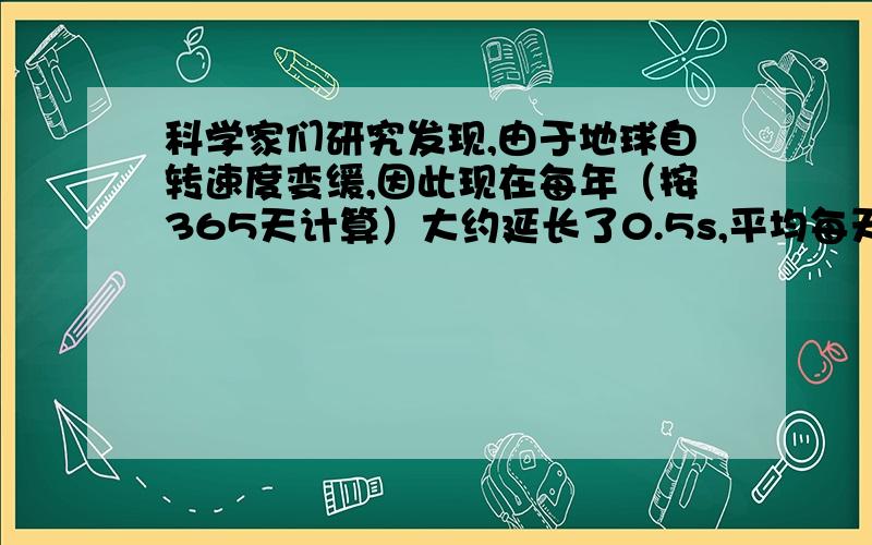 科学家们研究发现,由于地球自转速度变缓,因此现在每年（按365天计算）大约延长了0.5s,平均每天延长多少用科学计数法表示结果,好的追加分,急用,