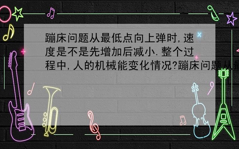 蹦床问题从最低点向上弹时,速度是不是先增加后减小.整个过程中,人的机械能变化情况?蹦床问题从最低点向上弹时,速度是不是先增加后减小.整个过程中,人的机械能变化情况?