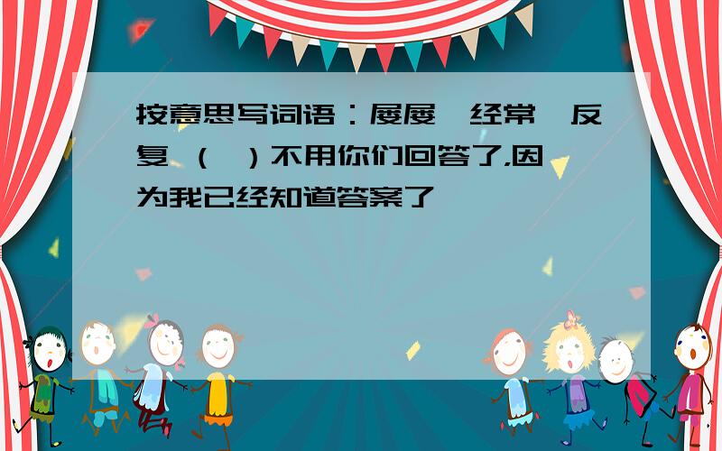 按意思写词语：屡屡,经常,反复 （ ）不用你们回答了，因为我已经知道答案了