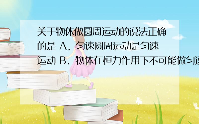 关于物体做圆周运动的说法正确的是 A．匀速圆周运动是匀速运动 B．物体在恒力作用下不可能做匀速圆周运动 关于向心力的说法正确的是A．向心力不改变做圆周运动物体速度的大小B．做匀