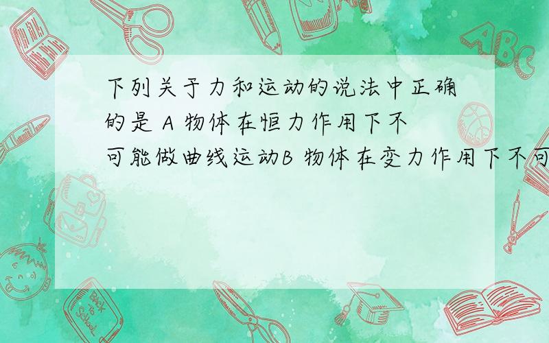 下列关于力和运动的说法中正确的是 A 物体在恒力作用下不可能做曲线运动B 物体在变力作用下不可能作直线运动C 物体在变力作用下可能做匀变速运动D 物体受到的合力与它的速度两者方向