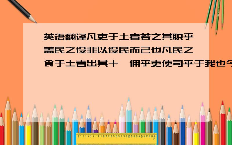 英语翻译凡吏于土者若之其职乎盖民之役非以役民而已也凡民之食于土者出其十一佣乎吏使司平于我也今我收其直怠其事者天下皆然岂唯怠之又从而盗之向使佣一夫于家受若直怠若事又盗若