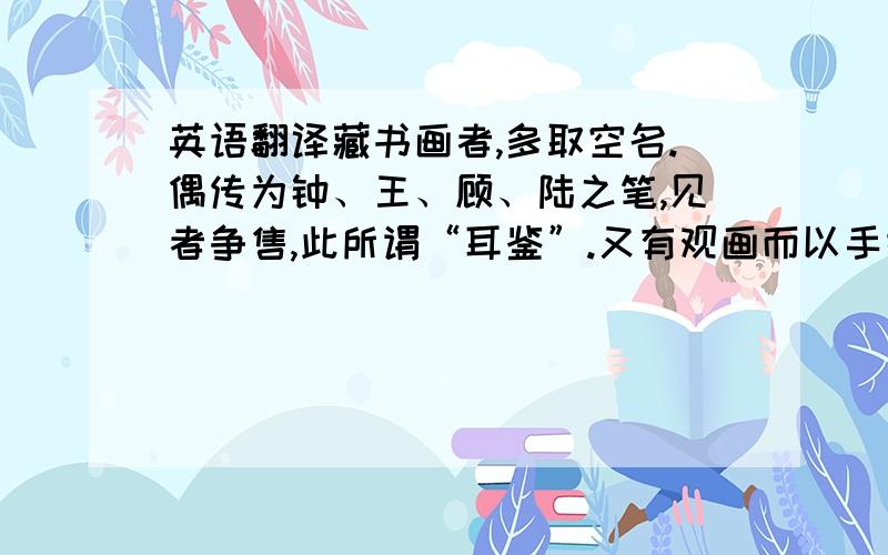 英语翻译藏书画者,多取空名.偶传为钟、王、顾、陆之笔,见者争售,此所谓“耳鉴”.又有观画而以手摸之,相传以谓色不隐指者为佳画,此又在耳鉴之下,谓之“揣骨听声”.欧阳公尝得一古画牡