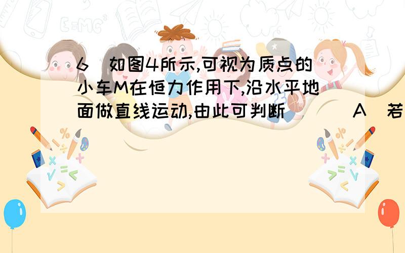 6．如图4所示,可视为质点的小车M在恒力作用下,沿水平地面做直线运动,由此可判断 ( ) A．若地面光滑．则答案是cd,求问a选项详解A．若地面光滑．则小车一定受三个力作用B．若地面粗糙，则