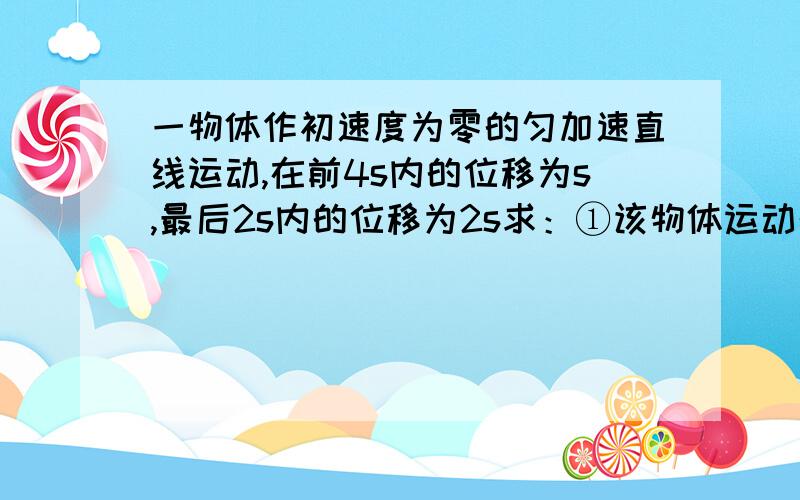 一物体作初速度为零的匀加速直线运动,在前4s内的位移为s,最后2s内的位移为2s求：①该物体运动的加速度的大小 ②在这段时间内的总位移