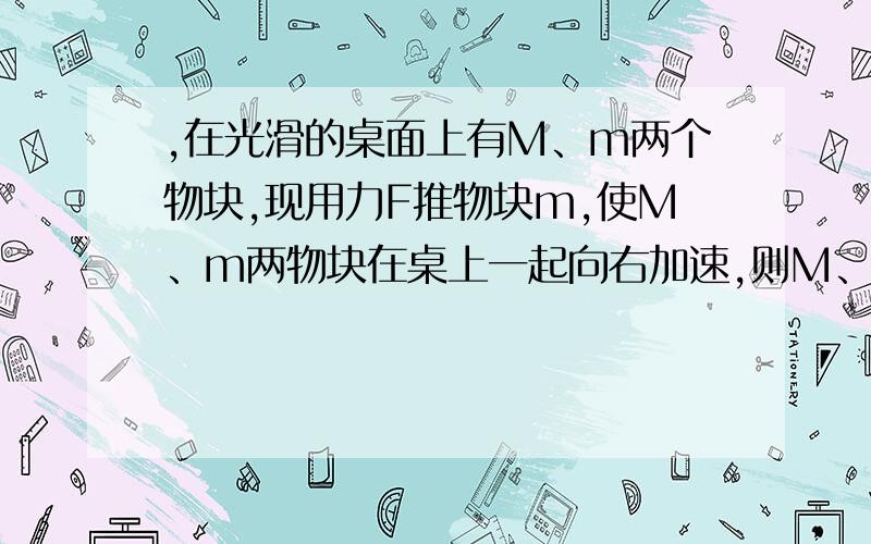 ,在光滑的桌面上有M、m两个物块,现用力F推物块m,使M、m两物块在桌上一起向右加速,则M、m间的相互作用力为帮我受力分析下...他们的相互作用力是什么啊?