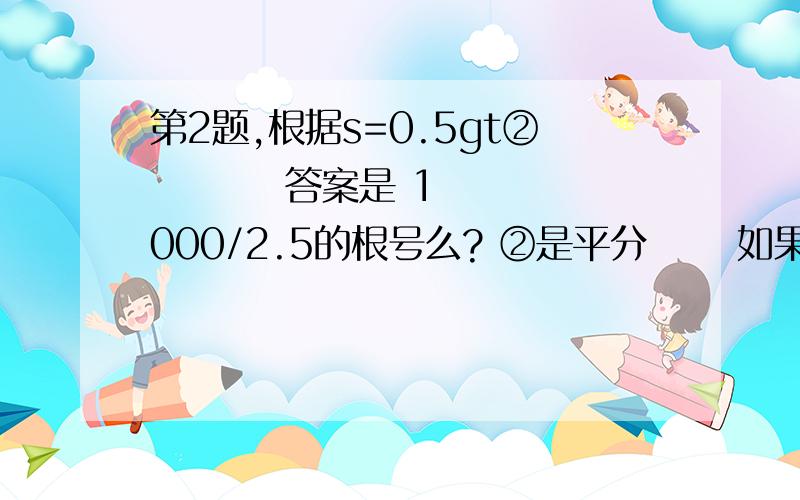 第2题,根据s=0.5gt②         答案是 1000/2.5的根号么? ②是平分      如果不是这样做,