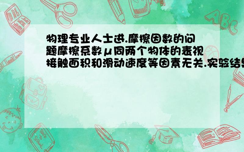 物理专业人士进.摩擦因数的问题摩擦系数μ同两个物体的表视接触面积和滑动速度等因素无关.实验结果证明,对于一般机械加工的表面,摩擦系数μ同物体的表面粗糙程度无关；对于很粗糙的