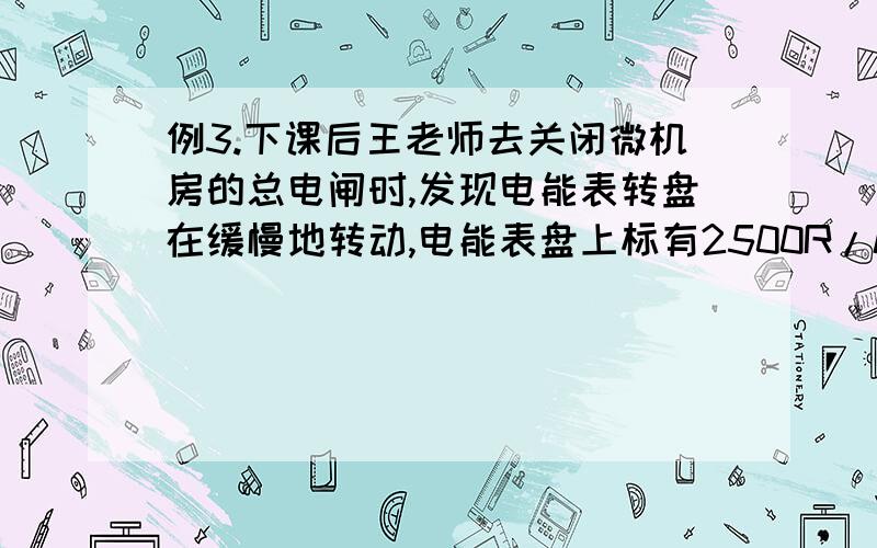 例3.下课后王老师去关闭微机房的总电闸时,发现电能表转盘在缓慢地转动,电能表盘上标有2500R/kW•h字样.他利用手表估测了一下,2min内电能表的转盘转动了5R,那么2min内消耗了_________J电能.