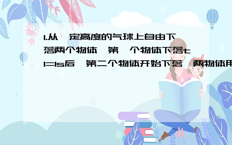 1.从一定高度的气球上自由下落两个物体,第一个物体下落t1=1s后,第二个物体开始下落,两物体用长L=93.1m的长绳连接在一起,问第二个物体下落多长时间绳被拉紧?（g=9.8m\s的平方） 2.小球从斜面