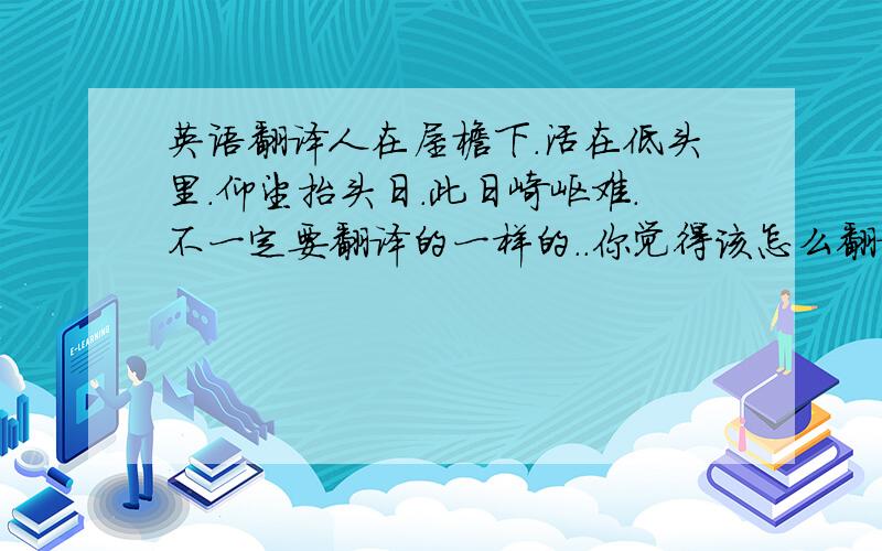 英语翻译人在屋檐下.活在低头里.仰望抬头日.此日崎岖难.不一定要翻译的一样的..你觉得该怎么翻译好!就怎么翻译谢谢了!