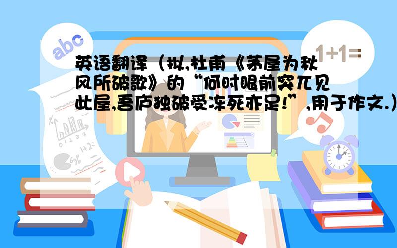 英语翻译（拟,杜甫《茅屋为秋风所破歌》的“何时眼前突兀见此屋,吾庐独破受冻死亦足!”,用于作文.）愿意为天下的不争之争,我的身心被践踏而死也心甘情愿.先说我的个人解答：愿为天下