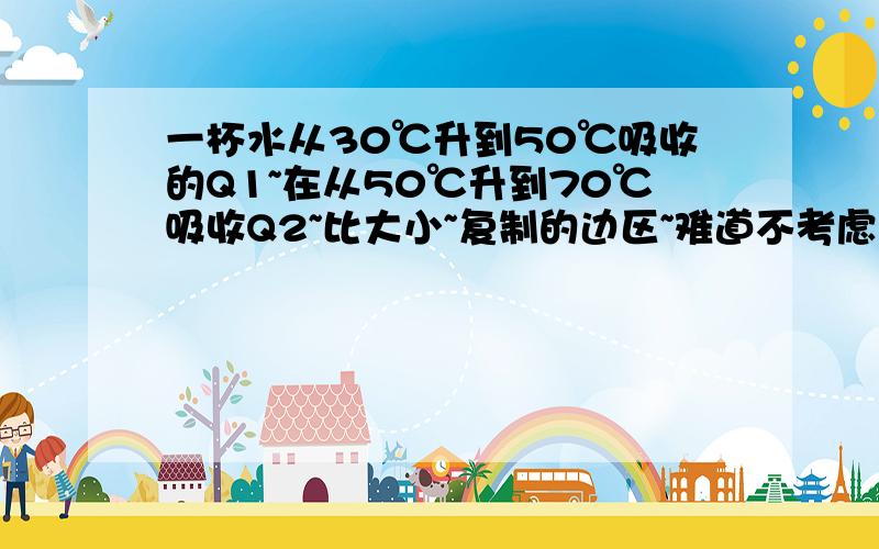 一杯水从30℃升到50℃吸收的Q1~在从50℃升到70℃吸收Q2~比大小~复制的边区~难道不考虑蒸发损耗~一楼不是胡扯么~