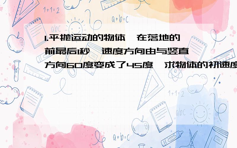 1.平抛运动的物体,在落地的前最后1秒,速度方向由与竖直方向60度变成了45度,求物体的初速度和下落高度．?2.小球从空中以某一速度水平抛出,落地前1秒 速度方向与水平方向30 度,落地时速度