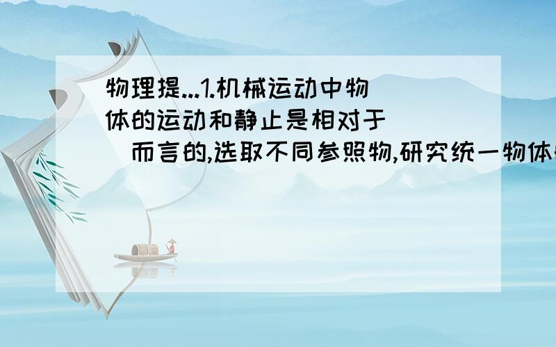 物理提...1.机械运动中物体的运动和静止是相对于（  ）而言的,选取不同参照物,研究统一物体的运动,其结论往往是不同的 机械运动具有的这种性质叫做运动的（） 如正在形式的 列车上的司