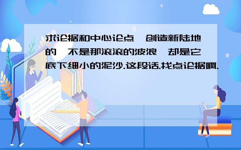 求论据和中心论点{创造新陆地的,不是那滚滚的波浪,却是它底下细小的泥沙.这段话.找点论据啊.