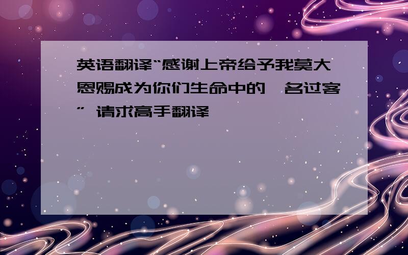 英语翻译“感谢上帝给予我莫大恩赐成为你们生命中的一名过客” 请求高手翻译,