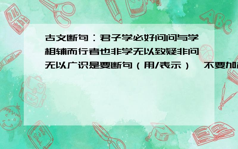 古文断句：君子学必好问问与学相辅而行者也非学无以致疑非问无以广识是要断句（用/表示）,不要加标点