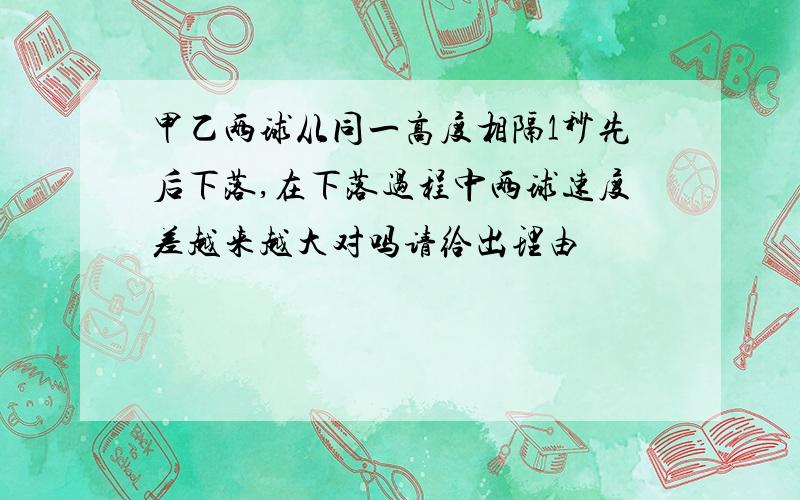 甲乙两球从同一高度相隔1秒先后下落,在下落过程中两球速度差越来越大对吗请给出理由