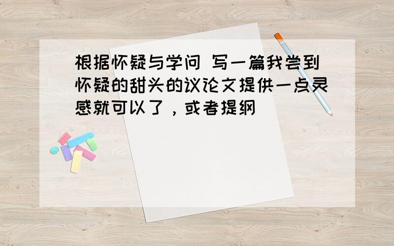 根据怀疑与学问 写一篇我尝到怀疑的甜头的议论文提供一点灵感就可以了，或者提纲