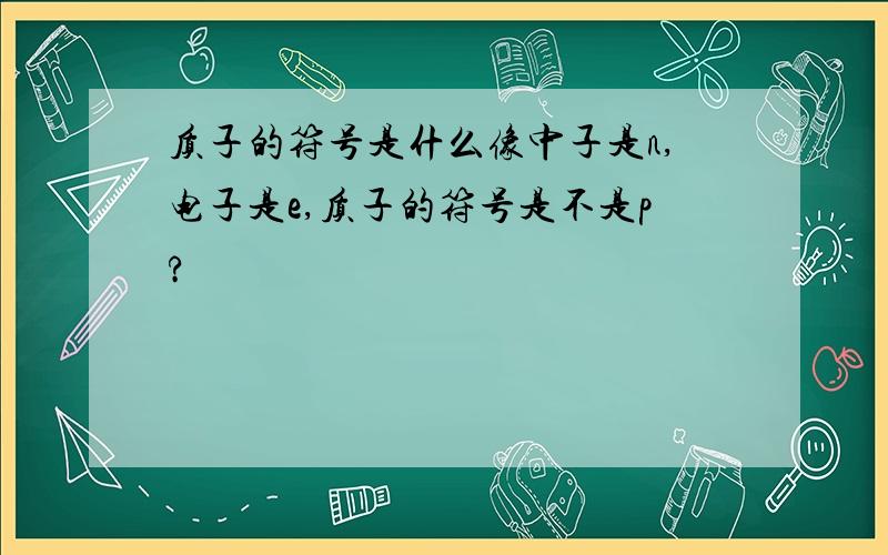 质子的符号是什么像中子是n,电子是e,质子的符号是不是p?