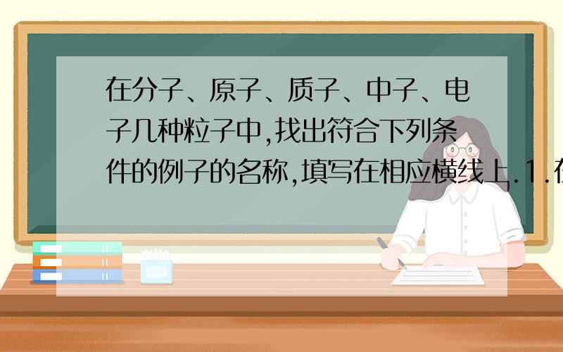 在分子、原子、质子、中子、电子几种粒子中,找出符合下列条件的例子的名称,填写在相应横线上.1.在化学变化中最小的粒子是____2.能直接构成纯净物的是____3.带正电荷的是____4.带负电荷的