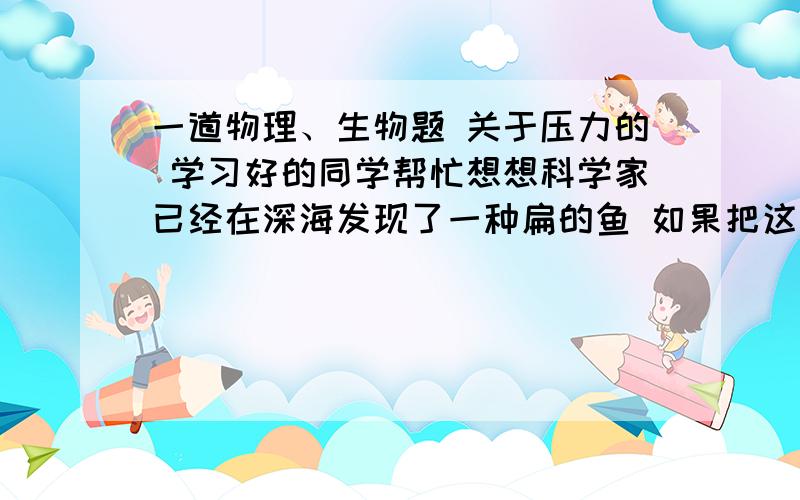 一道物理、生物题 关于压力的 学习好的同学帮忙想想科学家已经在深海发现了一种扁的鱼 如果把这种鱼放在浅海饲养,会发生什么状况?