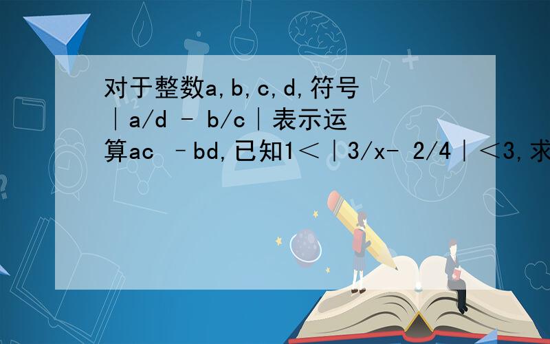 对于整数a,b,c,d,符号∣a/d - b/c∣表示运算ac –bd,已知1＜｜3/x- 2/4｜＜3,求x