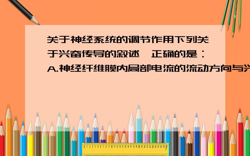 关于神经系统的调节作用下列关于兴奋传导的叙述,正确的是：A.神经纤维膜内局部电流的流动方向与兴奋传导方向一致B.神经纤维上已兴奋的部位将恢复为静息状态的零电位C.突触小体完成化