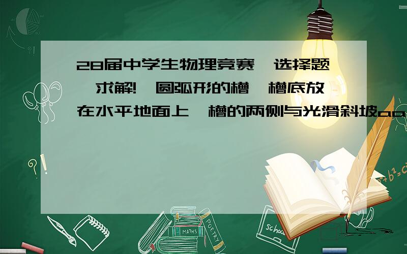 28届中学生物理竞赛一选择题,求解!一圆弧形的槽,槽底放在水平地面上,槽的两侧与光滑斜坡aa’、bb’相切,相切处a、b位于同一水平面内,槽与斜坡在竖直平面内的截面如图所示．一小物块从