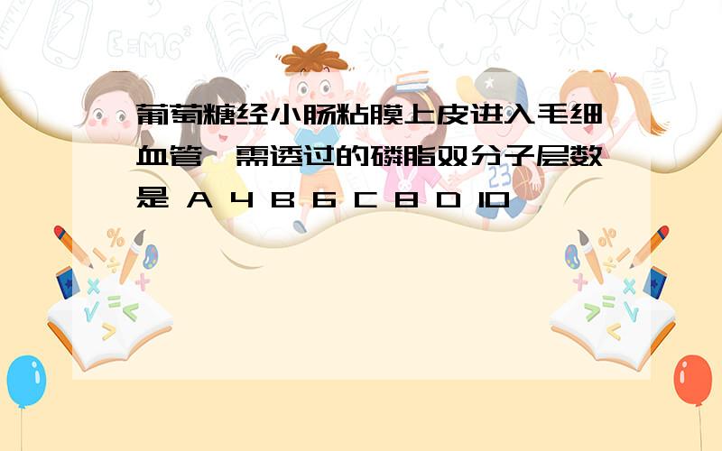 葡萄糖经小肠粘膜上皮进入毛细血管,需透过的磷脂双分子层数是 A 4 B 6 C 8 D 10