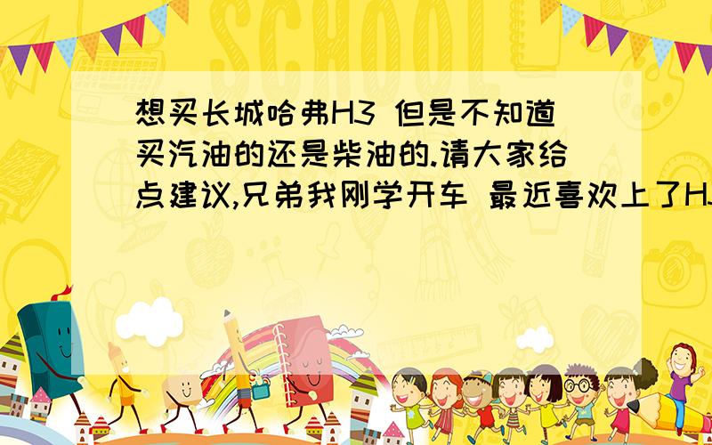 想买长城哈弗H3 但是不知道买汽油的还是柴油的.请大家给点建议,兄弟我刚学开车 最近喜欢上了H3月底就去提车.但是不知道应该提柴油的还是汽油的.家里做点生意 偶尔拉点货. 想买柴油的吧