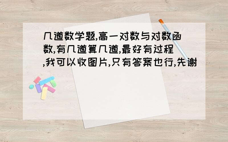 几道数学题,高一对数与对数函数,有几道算几道,最好有过程,我可以收图片,只有答案也行,先谢