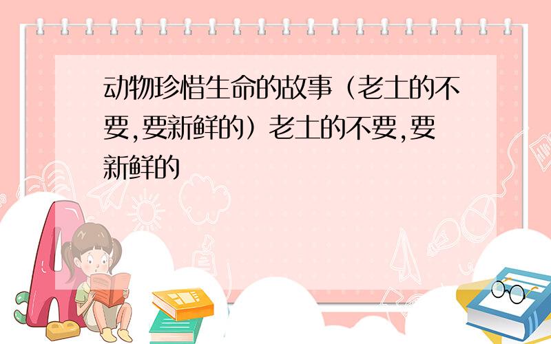 动物珍惜生命的故事（老土的不要,要新鲜的）老土的不要,要新鲜的