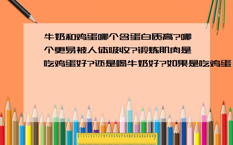 牛奶和鸡蛋哪个含蛋白质高?哪个更易被人体吸收?锻炼肌肉是吃鸡蛋好?还是喝牛奶好?如果是吃鸡蛋,一天要吃几个?要在什么时候吃?如果是喝牛奶,一天要喝多少,才能满足人运动后的肌体需求?