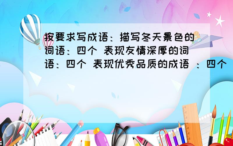 按要求写成语：描写冬天景色的词语：四个 表现友情深厚的词语：四个 表现优秀品质的成语 ：四个