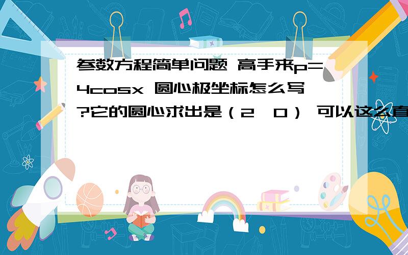 参数方程简单问题 高手来p=4cosx 圆心极坐标怎么写?它的圆心求出是（2,0） 可以这么直接写吧p=-4sinx 求出圆心是（0,2）为啥极坐标就成了（2,3π/2）