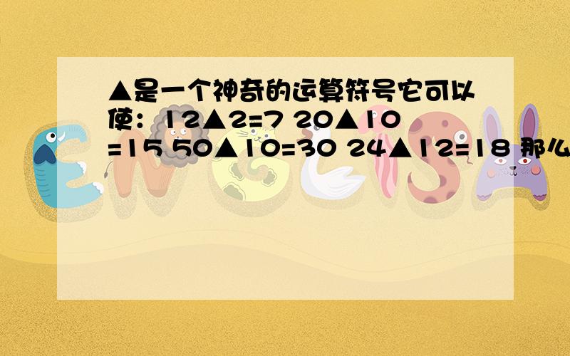 ▲是一个神奇的运算符号它可以使：12▲2=7 20▲10=15 50▲10=30 24▲12=18 那么37▲7=?