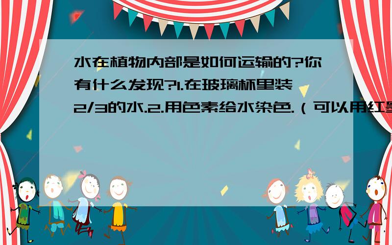 水在植物内部是如何运输的?你有什么发现?1.在玻璃杯里装2/3的水.2.用色素给水染色.（可以用红墨水或蓝墨水） 3.把胡萝卜、芹菜或花菜放在此容器中浸泡1小时.4.取出植物,横向切开它们,观