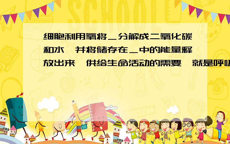 细胞利用氧将＿分解成二氧化碳和水,并将储存在＿中的能量释放出来,供给生命活动的需要,就是呼吸的意义最前面加个“生物体内”