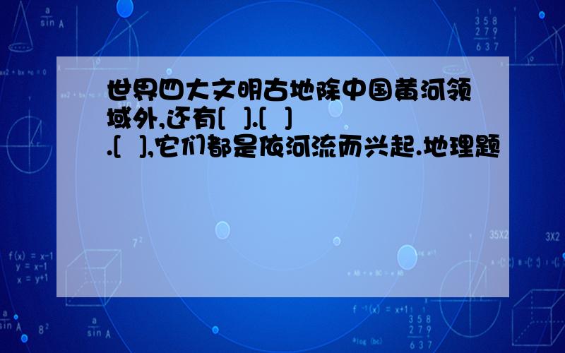 世界四大文明古地除中国黄河领域外,还有[  ].[  ].[  ],它们都是依河流而兴起.地理题