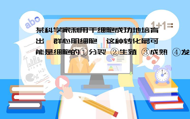 某科学家利用干细胞成功地培育出一群心肌细胞,这种转化最可能是细胞的①分裂 ②生殖 ③成熟 ④发育 ⑤分化 ⑥生长 A.①②③ B.②④⑥ C.④⑤⑥ D.①⑤⑥