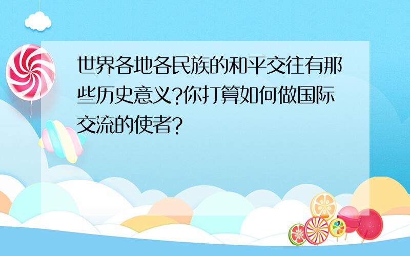 世界各地各民族的和平交往有那些历史意义?你打算如何做国际交流的使者?