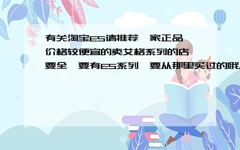 有关淘宝ES请推荐一家正品,价格较便宜的卖艾格系列的店,要全,要有ES系列,要从那里买过的哦.