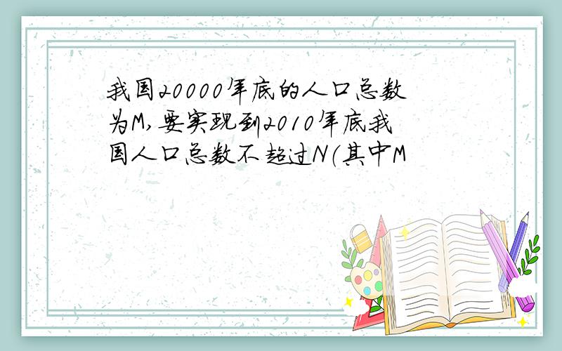 我国20000年底的人口总数为M,要实现到2010年底我国人口总数不超过N（其中M