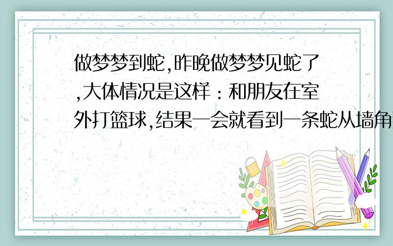 做梦梦到蛇,昨晚做梦梦见蛇了,大体情况是这样：和朋友在室外打篮球,结果一会就看到一条蛇从墙角那边钻出来了,白绿色的,就在那里探头望着,过了一会我们拿了一棍子去打它,它就跑,跑到